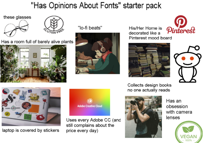 "Has Opinions About Fonts" starter pack these glasses GLUTEN FREE "lo-fi beats" decorated like a Pinterest mood board His/Her Home is Pinterest Has a room full of barely alive plants PIXEL PIONEERS SEAL OF APPROVAL PAKE MARK OPEN SOURCE Adobe Creative Cloud laptop is covered by stickers Uses every Adobe CC (and still complains about the price every day) Collects design books no one actually reads Has an obsession with camera lenses VEGAN 100%