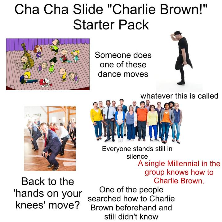 Cha Cha Slide "Charlie Brown!" Starter Pack Someone does one of these dance moves whatever this is called Back to the 'hands on your knees' move? Everyone stands still in silence A single Millennial in the group knows how to Charlie Brown. One of the people searched how to Charlie Brown beforehand and still didn't know