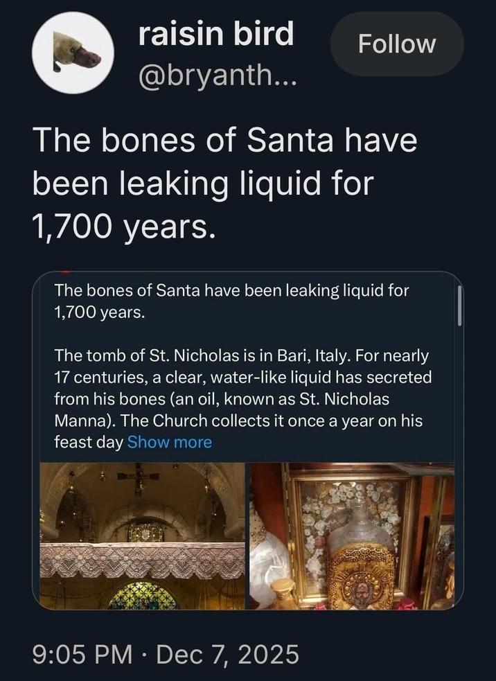 raisin bird @bryanth... Follow The bones of Santa have been leaking liquid for 1,700 years. The bones of Santa have been leaking liquid for 1,700 years. The tomb of St. Nicholas is in Bari, Italy. For nearly 17 centuries, a clear, water-like liquid has secreted from his bones (an oil, known as St. Nicholas Manna). The Church collects it once a year on his feast day Show more 9:05 PM • Dec 7, 2025