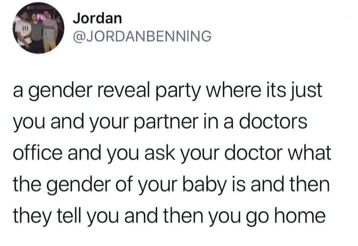 Jordan @JORDANBENNING a gender reveal party where its just you and your partner in a doctors office and you ask your doctor what the gender of your baby is and then they tell you and then you go home