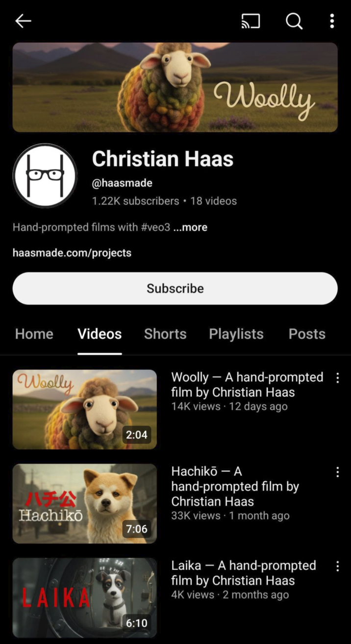 prod □ Q : Woolly Christian Haas @haasmade 1.22K subscribers ⚫18 videos Hand-prompted films with #veo3 ...more haasmade.com/projects Subscribe Home Videos Shorts Playlists Posts Woolly 2:04 Woolly - A hand-prompted : film by Christian Haas 14K views 12 days ago A Hachikō 7:06 Hachikō- A hand-prompted film by Christian Haas 33K views 1 month ago LAIKA 6:10 Laika - A hand-prompted film by Christian Haas 4K views • 2 months ago