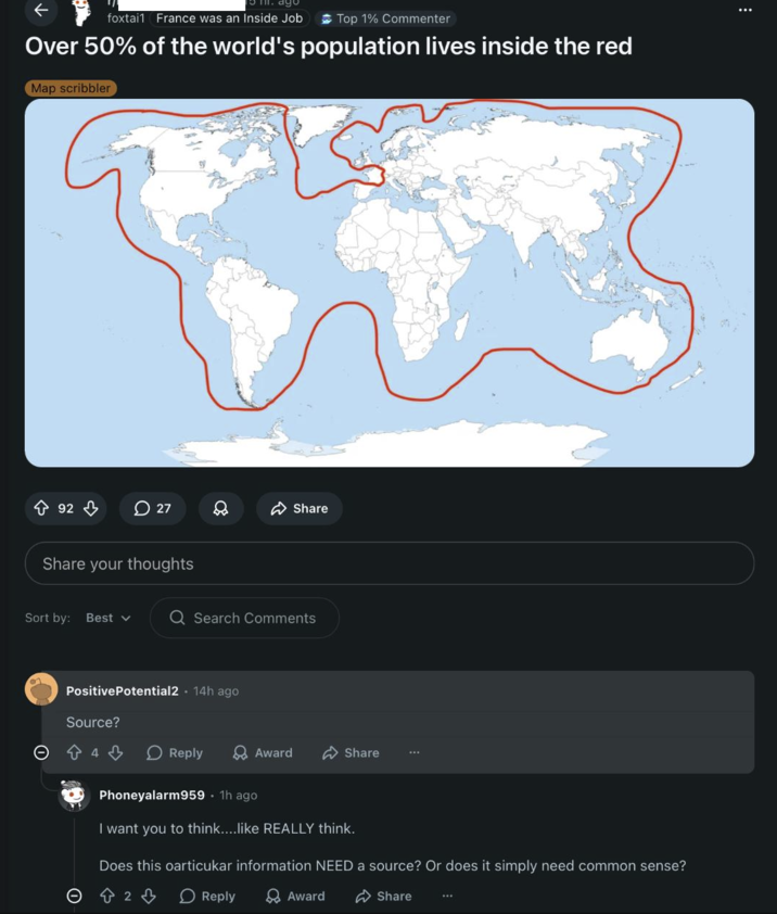 ← 5 m. ago foxtail France was an Inside Job Top 1% Commenter Over 50% of the world's population lives inside the red Map scribbler 92 27 Share Share your thoughts Sort by: Best ▾ Q Search Comments PositivePotential2 14h ago Source? 4 Reply Award Share Phoneyalarm959 • 1h ago I want you to think....like REALLY think. Does this particukar information NEED a source? Or does it simply need common sense? 2 Reply Award Share