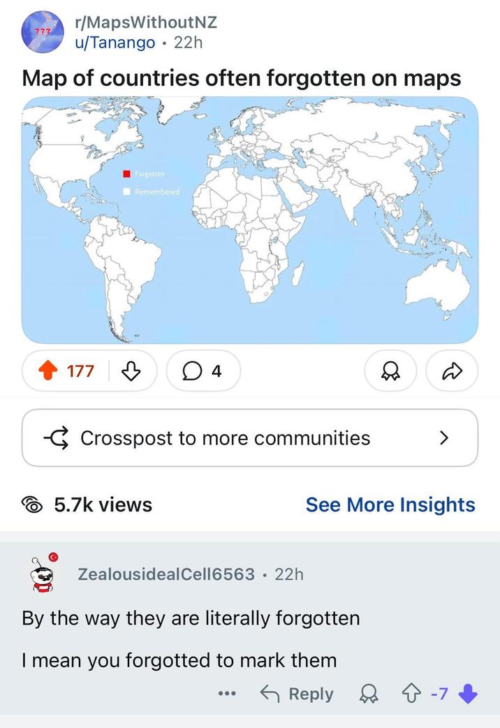 r/MapsWithout NZ ??? u/Tanango 22h Map of countries often forgotten on maps Forgotten Remembered 177 4 Crosspost to more communities 5.7k views > See More Insights ZealousidealCell6563 22h • By the way they are literally forgotten I mean you forgotted to mark them ← Reply ☆ -7