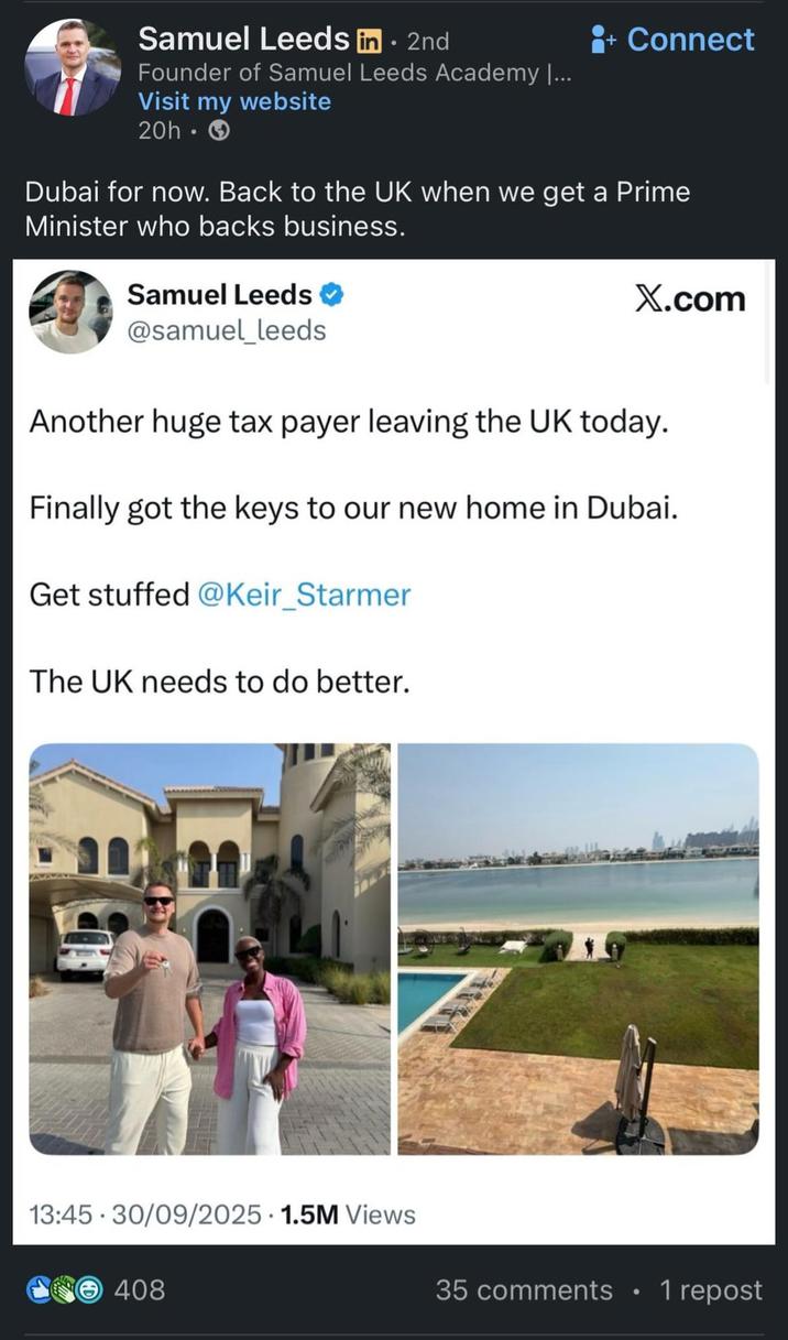 Samuel Leeds in - 2nd Founder of Samuel Leeds Academy |... Visit my website 20h. + Connect Dubai for now. Back to the UK when we get a Prime Minister who backs business. Samuel Leeds @samuel_leeds X.com Another huge tax payer leaving the UK today. Finally got the keys to our new home in Dubai. Get stuffed @Keir_Starmer The UK needs to do better. 13:45 30/09/2025 1.5M Views 408 35 comments 1 repost