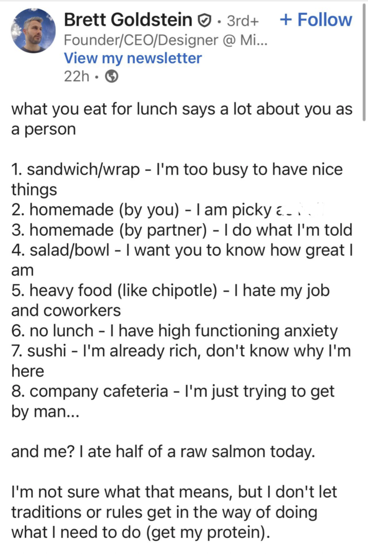 Brett Goldstein . 3rd+ + Follow Founder/CEO/Designer @ Mi... View my newsletter 22h- what you eat for lunch says a lot about you as a person 1. sandwich/wrap - I'm too busy to have nice things 2. homemade (by you) - I am picky a 3. homemade (by partner) - I do what I'm told 4. salad/bowl - I want you to know how great I am 5. heavy food (like chipotle) - I hate my job and coworkers 6. no lunch I have high functioning anxiety 7. sushi - I'm already rich, don't know why I'm here 8. company cafeteria - I'm just trying to get by man... and me? I ate half of a raw salmon today. I'm not sure what that means, but I don't let traditions or rules get in the way of doing what I need to do (get my protein).
