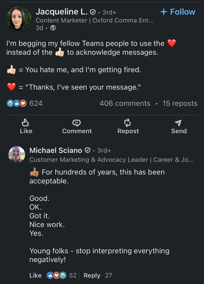 Jacqueline L.. 3rd+ Content Marketer | Oxford Comma Ent... 3d + Follow I'm begging my fellow Teams people to use the instead of the to acknowledge messages. = You hate me, and I'm getting fired. = "Thanks, I've seen your message." P 624 S 406 comments O 15 reposts Like Comment Repost Send Michael Sciano • 3rd+ Customer Marketing & Advocacy Leader | Career & Jo... For hundreds of years, this has been acceptable. Good. OK. Got it. Nice work. Yes. Young folks - stop interpreting everything negatively! Like 52 Reply 27