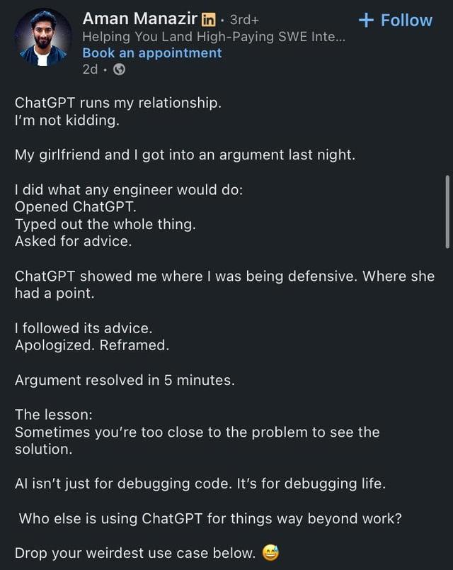 Aman Manazir in ⚫ 3rd+ Helping You Land High-Paying SWE Inte... Book an appointment 2d. → ChatGPT runs my relationship. I'm not kidding. My girlfriend and I got into an argument last night. I did what any engineer would do: Opened ChatGPT. Typed out the whole thing. Asked for advice. + Follow ChatGPT showed me where I was being defensive. Where she had a point. I followed its advice. Apologized. Reframed. Argument resolved in 5 minutes. The lesson: Sometimes you're too close to the problem to see the solution. Al isn't just for debugging code. It's for debugging life. Who else is using ChatGPT for things way beyond work? Drop your weirdest use case below.