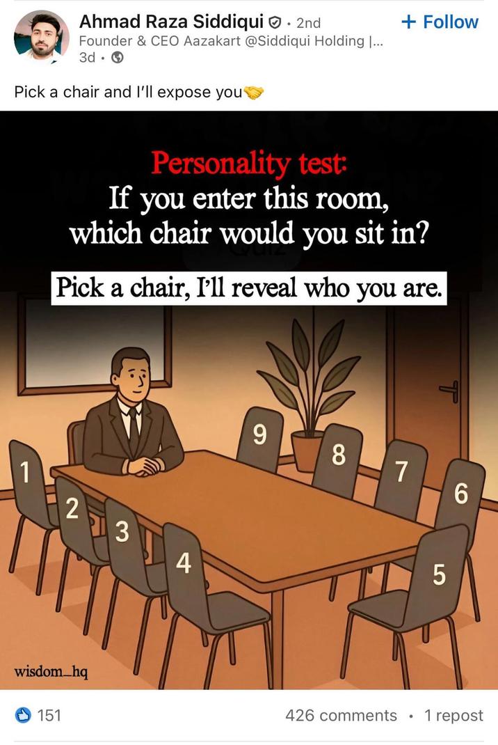Ahmad Raza Siddiqui 2nd Founder & CEO Aazakart @Siddiqui Holding |... 3d • Pick a chair and I'll expose you + Follow Personality test: If you enter this room, which chair would you sit in? Pick a chair, I'll reveal who you are. 1 2 3 4 wisdom_hq 9 8 7 6 5 151 426 comments 1 repost