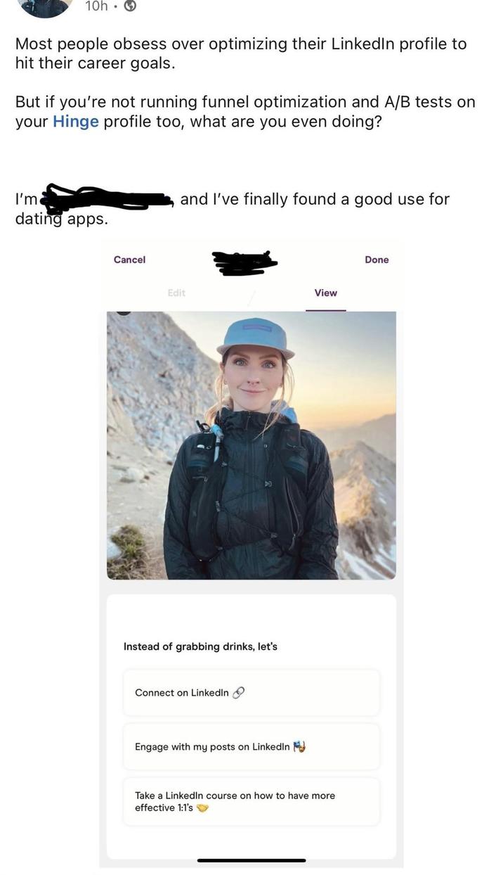 10h. Most people obsess over optimizing their LinkedIn profile to hit their career goals. But if you're not running funnel optimization and A/B tests on your Hinge profile too, what are you even doing? I'm dating apps. Cancel and I've finally found a good use for Edit View D Instead of grabbing drinks, let's Connect on LinkedIn Engage with my posts on LinkedIn Take a LinkedIn course on how to have more effective 1:1's Done