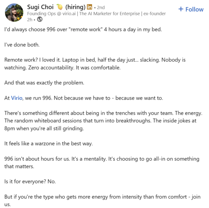 Sugi Choi (hiring) in • 2nd + Follow Founding Ops @ virio.ai | The Al Marketer for Enterprise | ex-founder 2h I'd always choose 996 over "remote work" 4 hours a day in my bed. I've done both. Remote work? I loved it. Laptop in bed, half the day just... slacking. Nobody is watching. Zero accountability. It was comfortable. And that was exactly the problem. At Virio, we run 996. Not because we have to - because we want to. There's something different about being in the trenches with your team. The energy. The random whiteboard sessions that turn into breakthroughs. The inside jokes at 8pm when you're all still grinding. It feels like a warzone in the best way. 996 isn't about hours for us. It's a mentality. It's choosing to go all-in on something that matters. Is it for everyone? No. But if you're the type who gets more energy from intensity than from comfort - join us.