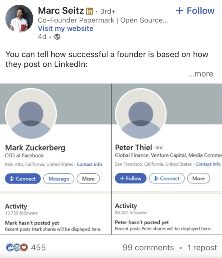 Marc Seitz in ⚫ 3rd+ Co-Founder Papermark | Open Source... Visit my website 4d • + Follow You can tell how successful a founder is based on how they post on LinkedIn: Mark Zuckerberg CEO at Facebook Palo Alto, California, United States Contact info + Connect Message More ...more Peter Thiel - 3rd Global Finance, Venture Capital, Media Comme San Francisco, California, United States - Contact info + Follow +Connect More Activity 13,753 followers Mark hasn't posted yet Recent posts Mark shares will be displayed here. CG♡ 455 Activity 88,181 followers Peter hasn't posted yet Recent posts Peter shares will be displayed here. 99 comments 1 repost