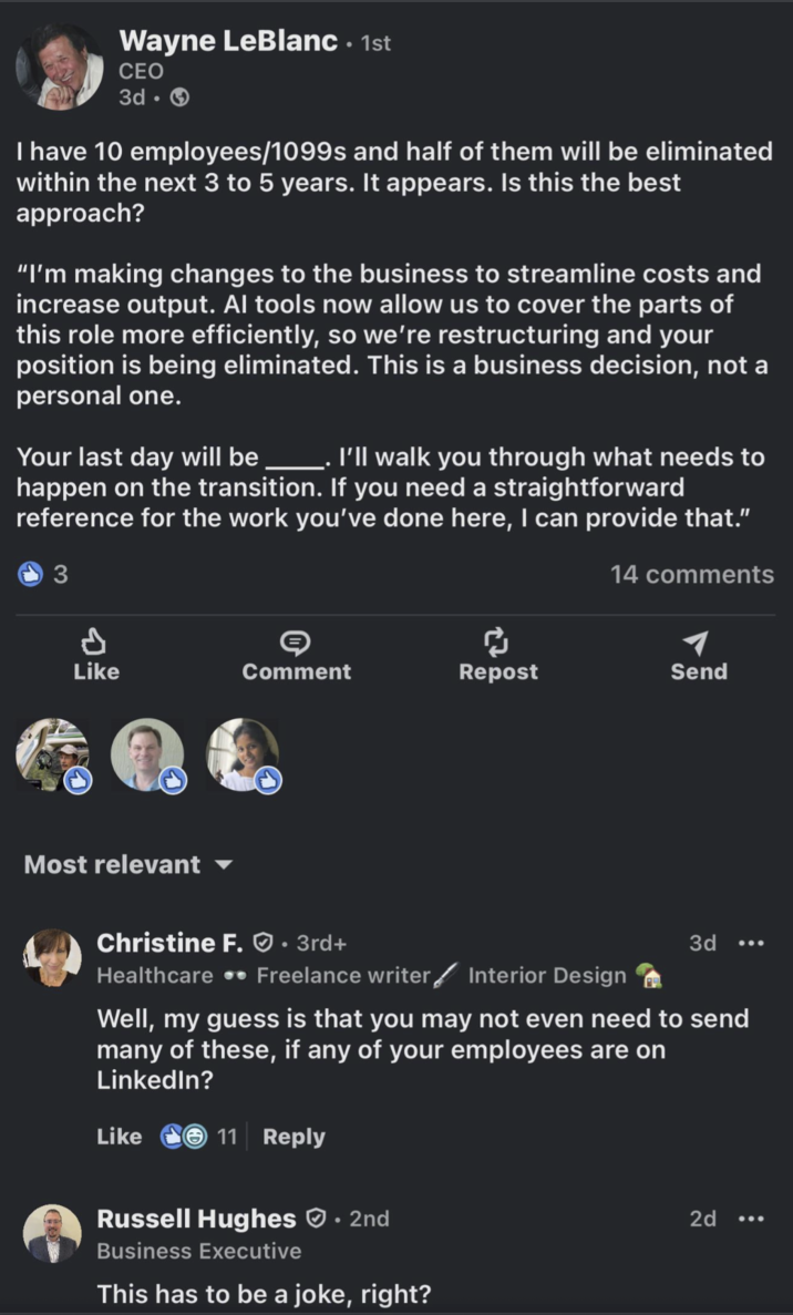 Wayne LeBlanc. 1st CEO 3d- I have 10 employees/1099s and half of them will be eliminated within the next 3 to 5 years. It appears. Is this the best approach? "I'm making changes to the business to streamline costs and increase output. Al tools now allow us to cover the parts of this role more efficiently, so we're restructuring and your position is being eliminated. This is a business decision, not a personal one. Your last day will be. I'll walk you through what needs to happen on the transition. If you need a straightforward reference for the work you've done here, I can provide that." 3 14 comments P ៨ Like Comment Repost Send Most relevant Christine F. • 3rd+ Healthcare .. Freelance writer 3d ... Interior Design Well, my guess is that you may not even need to send many of these, if any of your employees are on LinkedIn? Like 11 Reply Russell Hughes • 2nd Business Executive This has to be a joke, right? 2d