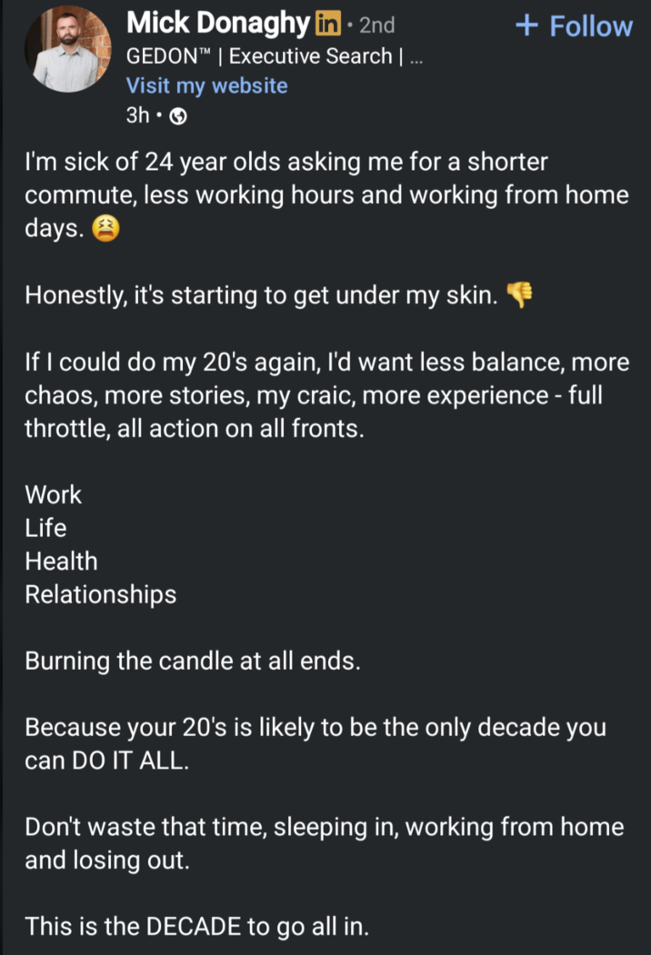 Mick Donaghy in ⚫ 2nd • + Follow GEDON™ | Executive Search | ... Visit my website 3h- I'm sick of 24 year olds asking me for a shorter commute, less working hours and working from home days. Honestly, it's starting to get under my skin. If I could do my 20's again, I'd want less balance, more chaos, more stories, my craic, more experience - full throttle, all action on all fronts. Work Life Health Relationships Burning the candle at all ends. Because your 20's is likely to be the only decade you can DO IT ALL. Don't waste that time, sleeping in, working from home and losing out. This is the DECADE to go all in.