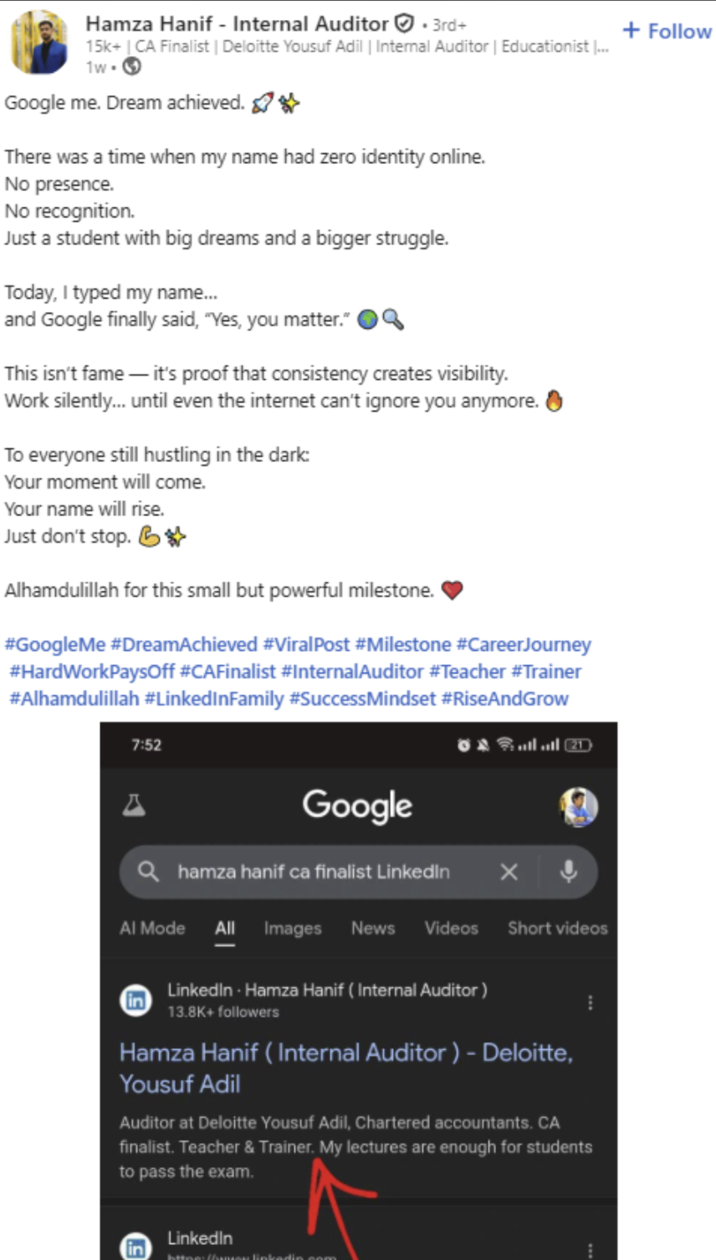 Hamza Hanif - Internal Auditor ⚫3rd+ 15k+ | CA Finalist | Deloitte Yousuf Adil | Internal Auditor | Educationist ... 1w. Google me. Dream achieved. ✰✰ There was a time when my name had zero identity online. No presence. No recognition. Just a student with big dreams and a bigger struggle. Today, I typed my name... and Google finally said, "Yes, you matter." This isn't fame - it's proof that consistency creates visibility. Work silently... until even the internet can't ignore you anymore. To everyone still hustling in the dark: Your moment will come. Your name will rise. Just don't stop. B Alhamdulillah for this small but powerful milestone. #GoogleMe #DreamAchieved #ViralPost #Milestone #CareerJourney #HardWorkPaysOff #CAFinalist #Internal Auditor #Teacher #Trainer #Alhamdulillah #LinkedInFamily #SuccessMindset #RiseAndGrow 7:52 Google Qhamza hanif ca finalist LinkedIn Al Mode All Images News Videos Short videos in LinkedIn - Hamza Hanif (Internal Auditor) 13.8K+ followers Hamza Hanif (Internal Auditor) - Deloitte, Yousuf Adil Auditor at Deloitte Yousuf Adil, Chartered accountants. CA finalist. Teacher & Trainer. My lectures are enough for students to pass the exam. in LinkedIn kitna humusu linkedin sAM + Follow