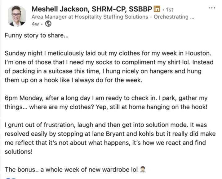 Meshell Jackson, SHRM-CP, SSBBP in. 1st Area Manager at Hospitality Staffing Solutions - Orchestrating... 4w Funny story to share... Sunday night I meticulously laid out my clothes for my week in Houston. I'm one of those that I need my socks to compliment my shirt lol. Instead of packing in a suitcase this time, I hung nicely on hangers and hung them up on a hook like I always do for the week. 6pm Monday, after a long day I am ready to check in. I park, gather my things... where are my clothes? Yep, still at home hanging on the hook! I grunt out of frustration, laugh and then get into solution mode. It was resolved easily by stopping at lane Bryant and kohls but it really did make me reflect that it's not about what happens, it's how we react and find solutions! The bonus.. a whole week of new wardrobe lol