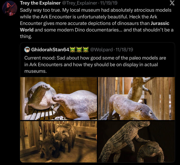 Trey the Explainer @Trey_Explainer · 11/19/19 X Sadly way too true. My local museum had absolutely atrocious models while the Ark Encounter is unfortunately beautiful. Heck the Ark Encounter gives more accurate depictions of dinosaurs than Jurassic World and some modern Dino documentaries... and that shouldn't be a thing. GhidorahStan64 @Wolpard-11/18/19 Current mood: Sad about how good some of the paleo models are in Ark Encounters and how they should be on display in actual museums.