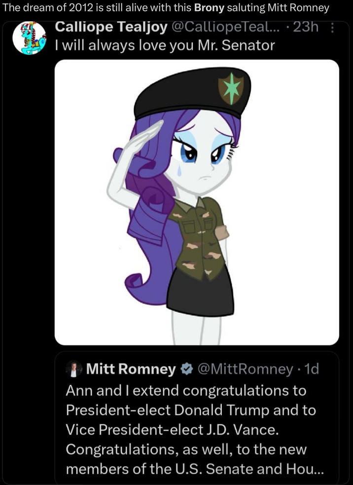• The dream of 2012 is still alive with this Brony saluting Mitt Romney Calliope Tealjoy @CalliopeTeal... 23h⠀ I will always love you Mr. Senator Mitt Romney @Mitt Romney 1d • Ann and I extend congratulations to President-elect Donald Trump and to Vice President-elect J.D. Vance. Congratulations, as well, to the new members of the U.S. Senate and Hou...