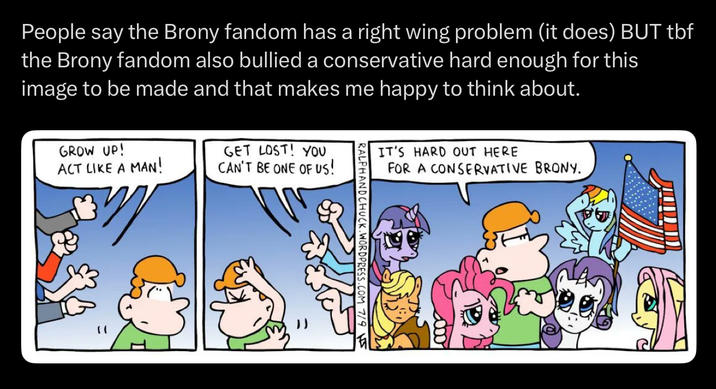 People say the Brony fandom has a right wing problem (it does) BUT tbf the Brony fandom also bullied a conservative hard enough for this image to be made and that makes me happy to think about. GROW UP! ACT LIKE A MAN! GET LOST! YOU CAN'T BE ONE OF US! IT'S HARD OUT HERE FOR A CONSERVATIVE BRONY. 000