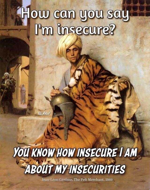 How can you say I'm insecure? EAV YOU KNOW HOW INSECURE I AM ABOUT MY INSECURITIES Jean-Léon Gérôme, The Pelt Merchant, 1869 IL GERO
