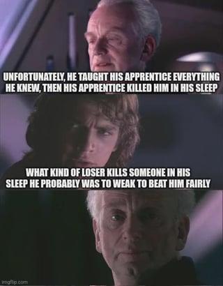 UNFORTUNATELY, HE TAUGHT HIS APPRENTICE EVERYTHING HE KNEW, THEN HIS APPRENTICE KILLED HIM IN HIS SLEEP WHAT KIND OF LOSER KILLS SOMEONE IN HIS SLEEP HE PROBABLY WAS TO WEAK TO BEAT HIM FAIRLY imgflip.com
