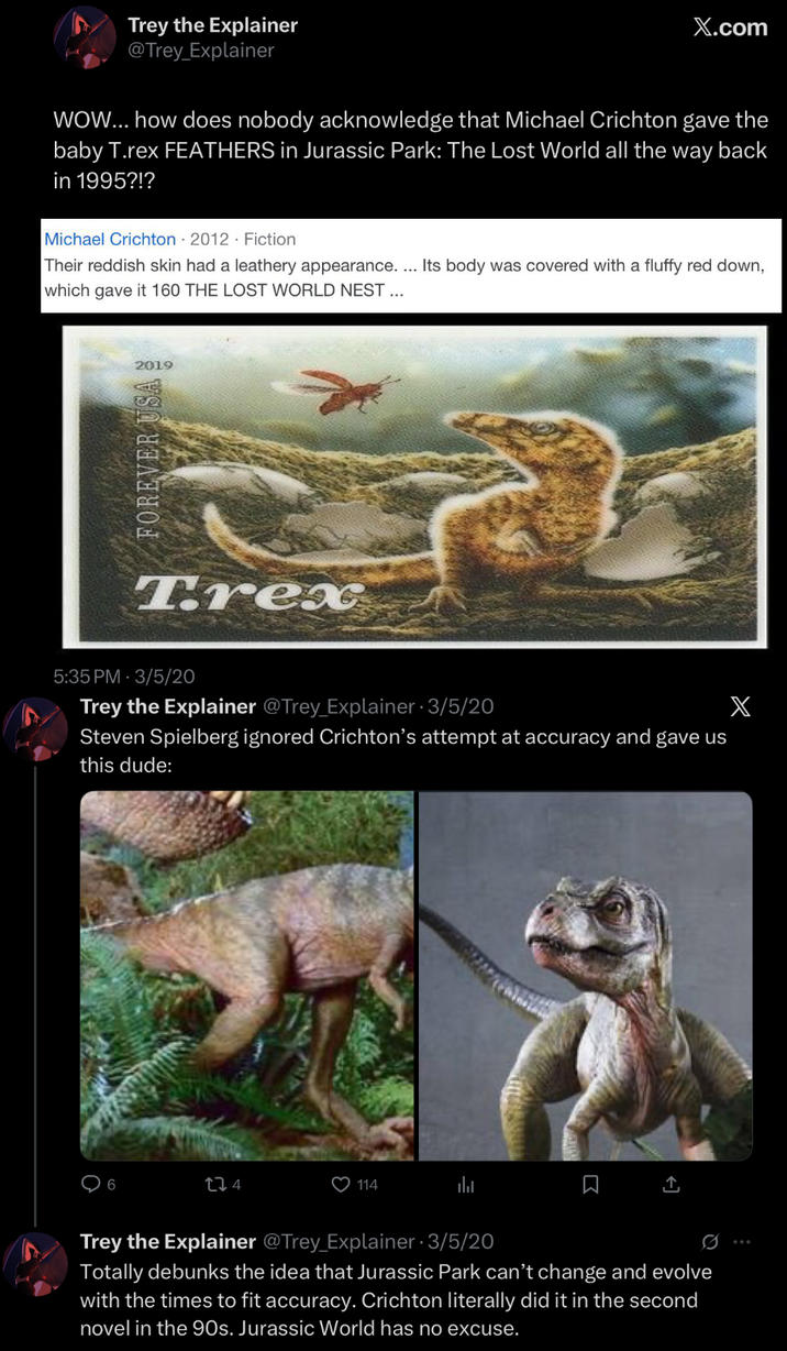 Trey the Explainer @Trey Explainer X.com WOW... how does nobody acknowledge that Michael Crichton gave the baby T.rex FEATHERS in Jurassic Park: The Lost World all the way back in 1995?!? Michael Crichton 2012 Fiction Their reddish skin had a leathery appearance. ... Its body was covered with a fluffy red down, which gave it 160 THE LOST WORLD NEST ... 2019 FOREVER USA Trex 5:35 PM 3/5/20 Trey the Explainer @Trey Explainer-3/5/20 Steven Spielberg ignored Crichton's attempt at accuracy and gave us this dude: 124 114 Trey the Explainer @Trey Explainer-3/5/20 Totally debunks the idea that Jurassic Park can't change and evolve with the times to fit accuracy. Crichton literally did it in the second novel in the 90s. Jurassic World has no excuse. X