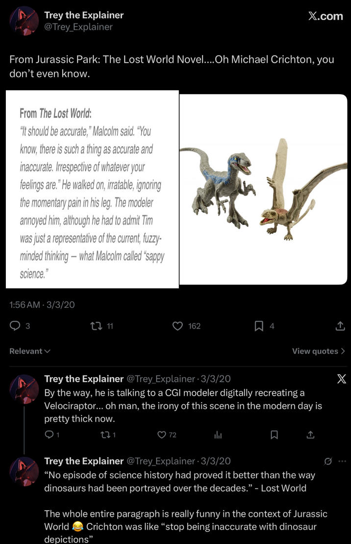 Trey the Explainer @Trey_Explainer X.com From Jurassic Park: The Lost World Novel....Oh Michael Crichton, you don't even know. From The Lost World: "It should be accurate," Malcolm said. "You know, there is such a thing as accurate and inaccurate. Irrespective of whatever your feelings are." He walked on, irratable, ignoring the momentary pain in his leg. The modeler annoyed him, although he had to admit Tim was just a representative of the current, fuzzy- minded thinking - what Malcolm called "sappy science." * 1:56 AM 3/3/20 3 Relevant CI 11 162 4 ↑ View quotes > X Trey the Explainer @Trey_Explainer 3/3/20 By the way, he is talking to a CGI modeler digitally recreating a Velociraptor... oh man, the irony of this scene in the modern day is pretty thick now. 27 1 72 山 ཁc Trey the Explainer @Trey_Explainer - 3/3/20 "No episode of science history had proved it better than the way dinosaurs had been portrayed over the decades." - Lost World The whole entire paragraph is really funny in the context of Jurassic World Crichton was like "stop being inaccurate with dinosaur depictions"