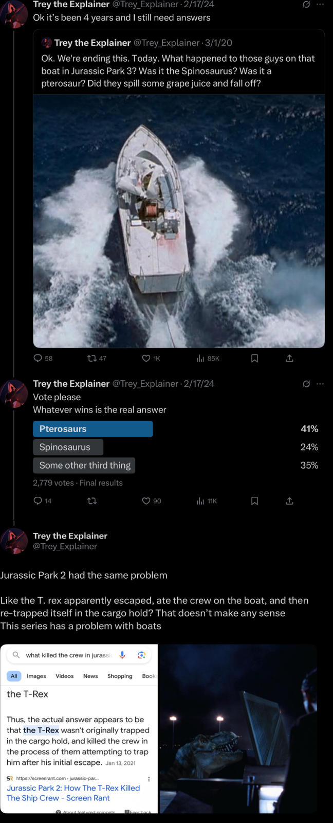 Trey the Explainer @Trey_Explainer - 2/17/24 Ok it's been 4 years and I still need answers Trey the Explainer @Trey Explainer 3/1/20 Q Ok. We're ending this. Today. What happened to those guys on that boat in Jurassic Park 3? Was it the Spinosaurus? Was it a pterosaur? Did they spill some grape juice and fall off? 0 58 1747 1K ill 85K Trey the Explainer @Trey Explainer 2/17/24 Vote please Whatever wins is the real answer Pterosaurs Spinosaurus Some other third thing 2,779 votes - Final results 14 27 90 11K 0 41% 24% 35% Trey the Explainer @Trey_Explainer Jurassic Park 2 had the same problem. Like the T. rex apparently escaped, ate the crew on the boat, and then re-trapped itself in the cargo hold? That doesn't make any sense This series has a problem with boats Qwhat killed the crew in jurassic All Images Videos News Shopping Book: the T-Rex Thus, the actual answer appears to be that the T-Rex wasn't originally trapped in the cargo hold, and killed the crew in the process of them attempting to trap him after his initial escape. Jan 13, 2021 S https://screenrant.com > jurassic-par... Jurassic Park 2: How The T-Rex Killed The Ship Crew - Screen Rant About featured anionets Feedback