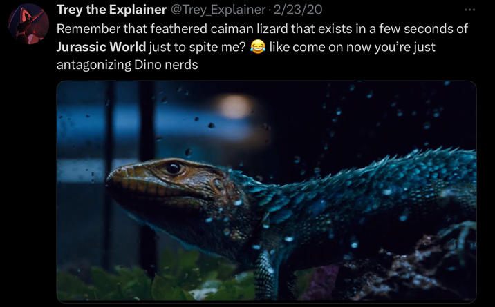 Trey the Explainer @Trey_Explainer · 2/23/20 Remember that feathered caiman lizard that exists in a few seconds of Jurassic World just to spite me? like come on now you're just antagonizing Dino nerds