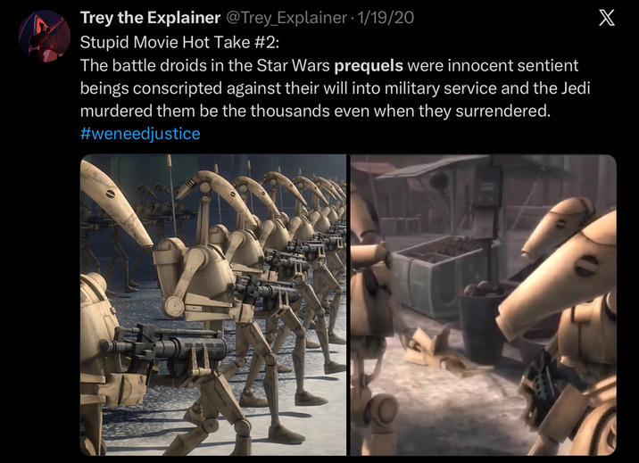 Trey the Explainer @Trey_Explainer • 1/19/20 Stupid Movie Hot Take #2: The battle droids in the Star Wars prequels were innocent sentient beings conscripted against their will into military service and the Jedi murdered them be the thousands even when they surrendered. #weneedjustice X