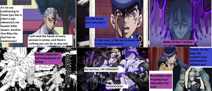 It's no use continuning to Chase (yes this is infact a jojo reference!) me Josuke! Killer Queen: Another One Bites the Dust has no weaknesses! I will steal the hands of every woman in anime, and there's nothing you can do to stop me! Domain Expansion: Self-Embodiment of fisting! 「自即用頓裹]. You like hands don't you Kira?! 10 In that case, I'd like you to meet my friend, H------ Henry! Better oil the f' up Kira! But-but-but, I'M STRAIGHT! NO000000- No problem Jojo! Im going to go traumatize Yuji now! Thanks, for the help! We couldn't have defeated Kira without you!