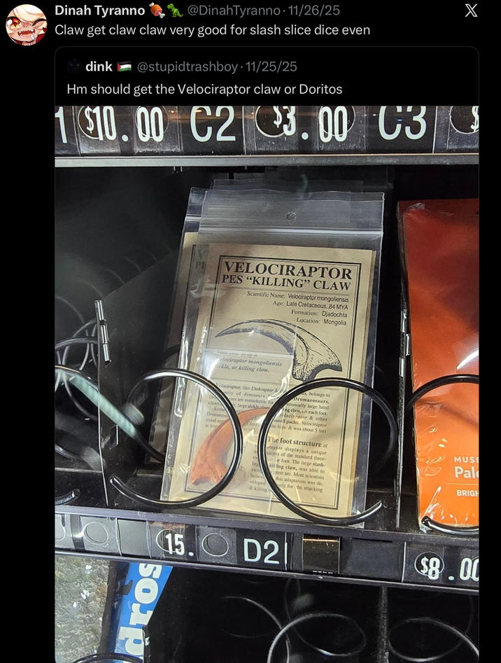 Dinah Tyranno @DinahTyranno . 11/26/25 Claw get claw claw very good for slash slice dice even dink @stupidtrashboy 11/25/25 Hm should get the Velociraptor claw or Doritos 1 $10.00 C2 3.00 C3 dros PE VELOCIRAPTOR PES "KILLING" CLAW Scientific Name: Velociraptor mongoliensis Age: Late Cretaceous, 84 MYA Formation: Djadochta Location: Mongolia clociraptor mongoliensis ickle, or killing claw. Velociraptor, like Utahraptor & ily of dinosaurs urs are remarkable for large sickle cl claws Some Dromacosa stood app in leng leet to t Ing swith believ veloped belongs to Dromacosaurs. unusually large hand ng claw, on each foot lociraptor & other small packs. Velociraptor The hips & was about 5 feet The foot structure of raptor displays a unique cation of the standard three- or foot. The large slash- kiling claw, was able to reat are. Most scientists & killing o this adaptation was de- sly for the attacking MUSE Pal BRIGH 15. D2 $8.00 X
