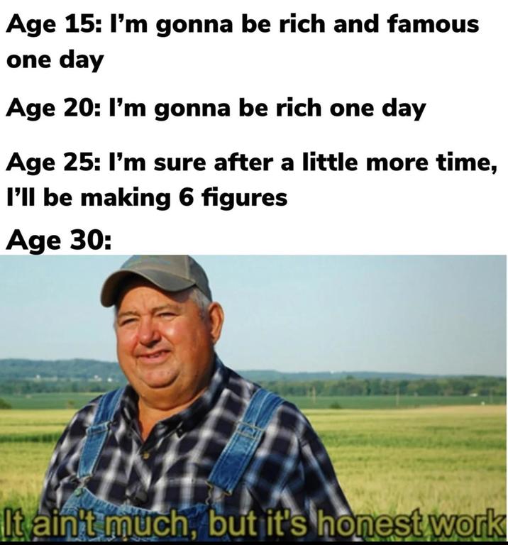 Age 15: I'm gonna be rich and famous one day Age 20: I'm gonna be rich one day Age 25: I'm sure after a little more time, I'll be making 6 figures Age 30: It ain't much, but it's honest work