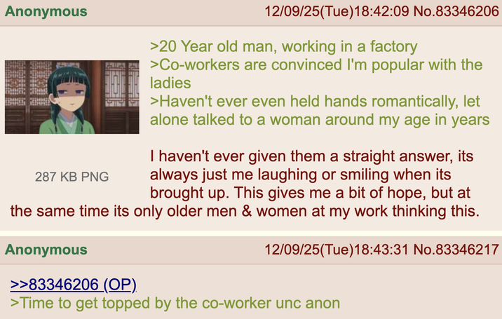 Anonymous 287 KB PNG 12/09/25(Tue)18:42:09 No.83346206 >20 Year old man, working in a factory >Co-workers are convinced I'm popular with the ladies >Haven't ever even held hands romantically, let alone talked to a woman around my age in years I haven't ever given them a straight answer, its always just me laughing or smiling when its brought up. This gives me a bit of hope, but at the same time its only older men & women at my work thinking this. Anonymous >>83346206 (OP). 12/09/25(Tue)18:43:31 No.83346217 >Time to get topped by the co-worker unc anon