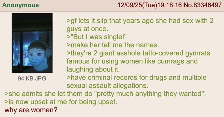 Anonymous 94 KB JPG 12/09/25(Tue)19:18:16 No.83346497 >gf lets it slip that years ago she had sex with 2 guys at once. >"But I was single!" >make her tell me the names. >they're 2 giant a------ tatto-covered gymrats famous for using women like cumrags and laughing about it. >have criminal records for drugs and multiple sexual assault allegations. >she admits she let them do "pretty much anything they wanted". >is now upset at me for being upset. why are women?