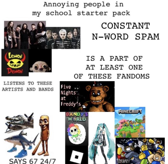 Annoying people in my school starter pack CONSTANT N-WORD SPAM LEMON Demon LISTENS TO THESE IS A PART OF AT LEAST ONE OF THESE FANDOMS Five ARTISTS AND BANDS Nights at Freddy's MINECARET DANDY'S WORLD SAYS 67 24/7 FORGAKEN