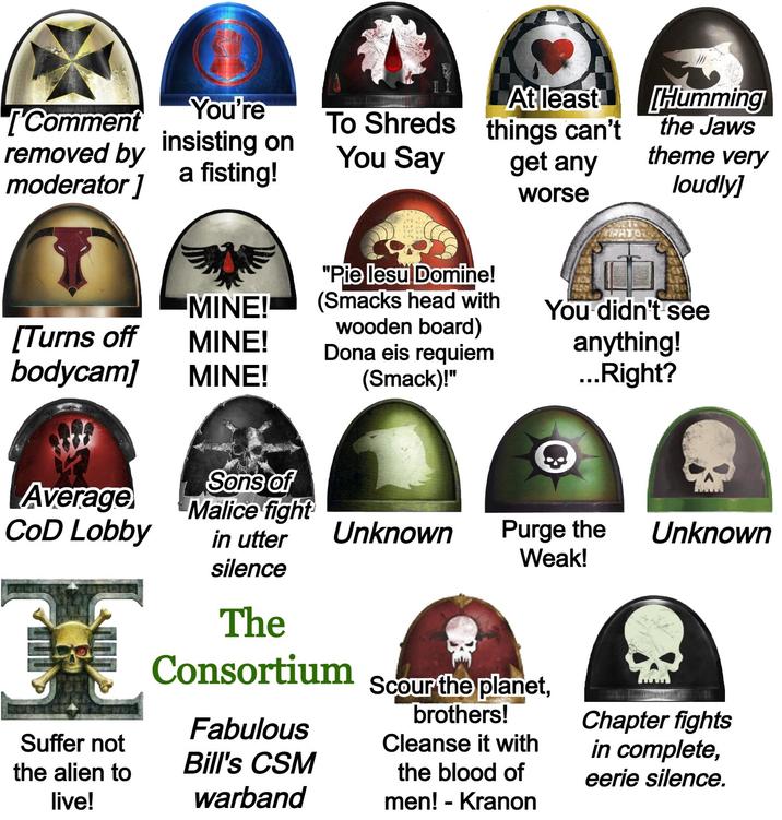 [Comment You're removed by insisting on moderator] a fisting! To Shreds At least things can't You Say get any worse "Pie lesu Domine! MINE! (Smacks head with [Turns off wooden board) MINE! Dona eis requiem bodycam] MINE! (Smack)!" Humming the Jaws theme very loudly] You didn't see anything! ...Right? Sons of Average Malice fight CoD Lobby Unknown Purge the Weak! Unknown Suffer not the alien to live! in utter silence The Consortium Fabulous Bill's CSM warband Scour the planet, brothers! Cleanse it with the blood of men! - Kranon Chapter fights in complete, eerie silence.