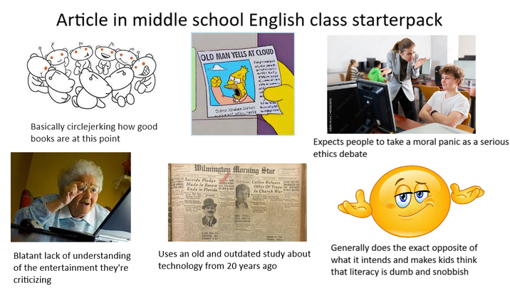 Article in middle school English class starterpack OLD MAN YELLS AT CLOUD Eat gwyer Basically circlejerking how good books are at this point Alan Lives Blatant lack of understanding of the entertainment they're criticizing Wilmington Morning Star Suicide Pledge Made In Russia Ends In Florida Calles Refuses Refuses Offer Of Truce 130 In Church War Uses an old and outdated study about technology from 20 years ago Expects people to take a moral panic as a serious ethics debate Generally does the exact opposite of what it intends and makes kids think that literacy is dumb and snobbish