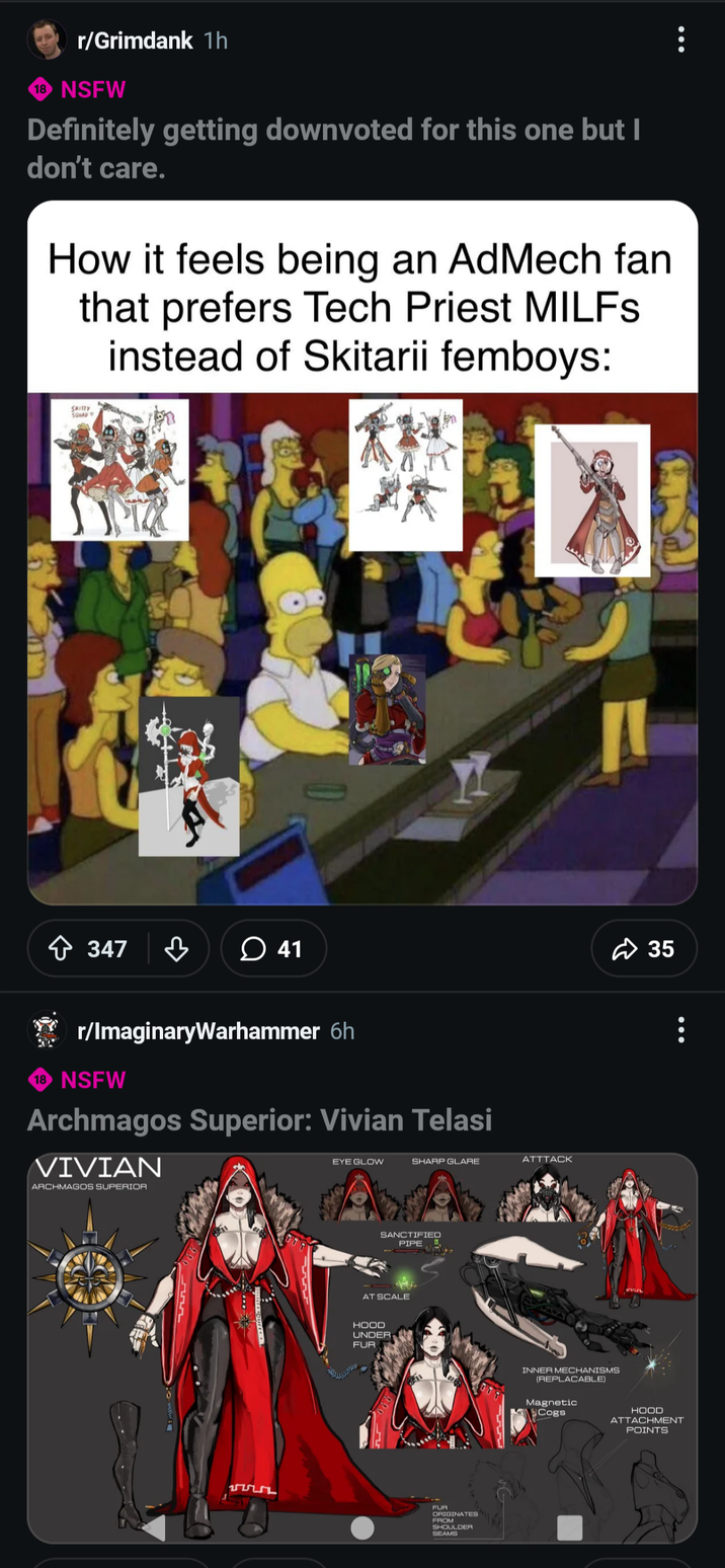 r/Grimdank 1h 18 NSFW Definitely getting downvoted for this one but I don't care. How it feels being an AdMech fan that prefers Tech Priest MILFs instead of Skitarii femboys: SKITTY SQUAD ** ✩ 347 ♡ 41 r/ImaginaryWarhammer 6h 18 NSFW Archmagos Superior: Vivian Telasi VIVIAN ARCHMAGOS SUPERIOR EYE GLOW SHARP GLARE ATTTACK SANCTIFIED PIPE AT SCALE HOOD UNDER FUR FUR ORIGINATES FROM SHOULDER SEAMS INNER MECHANISMS (REPLACABLE) Magnetic Cogs 35 8 HOOD ATTACHMENT POINTS