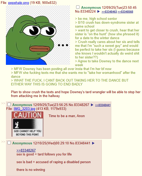 File: pepehalp.png (19 KB, 900x832) << Anonymous 12/09/25(Tue)23:50:45 No.83348224 >>83348463 >>83348568 > be me, high school senior > 8/10 crush has down-syndrome sister at same school > want to get closer to crush, hear that her sister is "on the hunt" (how she phrased it) for a date to the winter dance > Crush really cares about her sis and tells me that I'm "such a sweet guy" and would be perfect to take her sis (I guess because she knows I wouldn't actually do weird s--- to her sister??) > Agree to take Downey to the dance next week >MFW Downey has been posting all over insta that I'm her bf now > MFW she f------ texts me that she wants me to "take her womanhood" after the dance > WHAT THE F---, I CANT BACK OUT TAKING HER TO THE DANCE BUT EITHER WAY THIS IS GOING TO END BADLY Plan to show crush the texts and hope Downey's tard wrangler will be able to stop her from attacking me in the hallway Anonymous 12/09/25(Tue)23:56:25 No.83348267 File: IMG_3203.jpg (413 KB, 1179x933) CAUTION 1 GOD CANNOT HELP YOU BEYOND THIS POINT Time to be a man, Anon Anonymous 12/10/25(Wed)00:29:10 No.83348441 >>83348267 sex is good = tard follows you for life sex is bad accused of r----- a disabled person there is no winning >>83348441