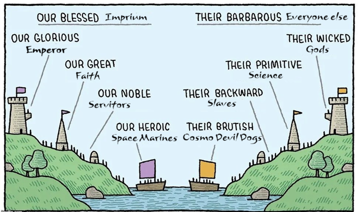 OUR BLESSED Imprium THEIR BARBAROUS Everyone else OUR GLORIOUS Emperor THEIR WICKED Gods OUR GREAT THEIR PRIMITIVE Faith Science OUR NOBLE THEIR BACKWARD Servitors Slaves OUR HEROIC THEIR BRUTISH Space Marines Cosmo Devil Dogs 맛 "