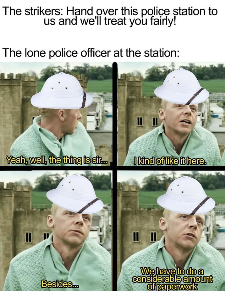 The strikers: Hand over this police station to us and we'll treat you fairly! The lone police officer at the station: Yeah, well, the thing is sir... I kind of like it here. Besides... We have to do a Considerable amount of paperwork