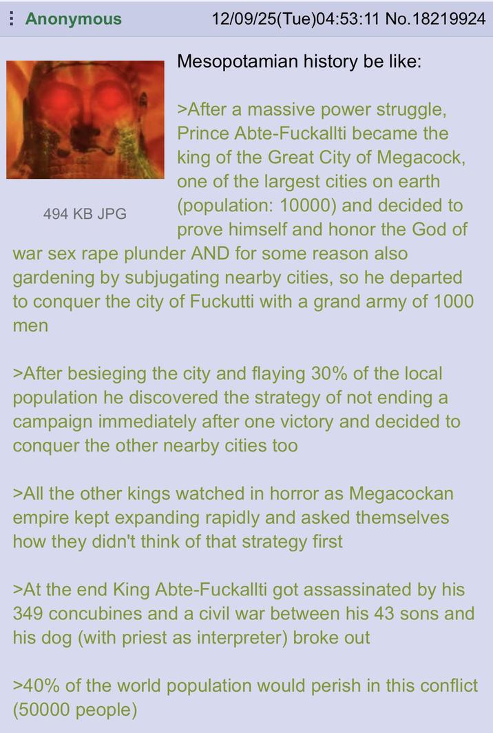 Anonymous 494 KB JPG 12/09/25(Tue)04:53:11 No. 18219924 Mesopotamian history be like: >After a massive power struggle, Prince Abte-Fuckallti became the king of the Great City of Megacock, one of the largest cities on earth (population: 10000) and decided to prove himself and honor the God of war sex r--- plunder AND for some reason also gardening by subjugating nearby cities, so he departed to conquer the city of Fuckutti with a grand army of 1000 men >After besieging the city and flaying 30% of the local population he discovered the strategy of not ending a campaign immediately after one victory and decided to conquer the other nearby cities too >All the other kings watched in horror as Megacockan empire kept expanding rapidly and asked themselves how they didn't think of that strategy first >At the end King Abte-Fuckallti got assassinated by his 349 concubines and a civil war between his 43 sons and his dog (with priest as interpreter) broke out >40% of the world population would perish in this conflict (50000 people)