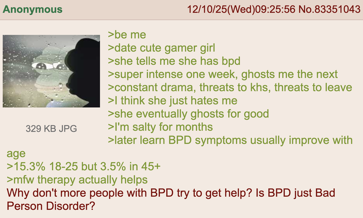 Anonymous age 329 KB JPG >be me 12/10/25(Wed)09:25:56 No.83351043 >date cute gamer girl >she tells me she has bpd >super intense one week, ghosts me the next >constant drama, threats to khs, threats to leave >I think she just hates me >she eventually ghosts for good >I'm salty for months >later learn BPD symptoms usually improve with >15.3% 18-25 but 3.5% in 45+ >mfw therapy actually helps Why don't more people with BPD try to get help? Is BPD just Bad Person Disorder?