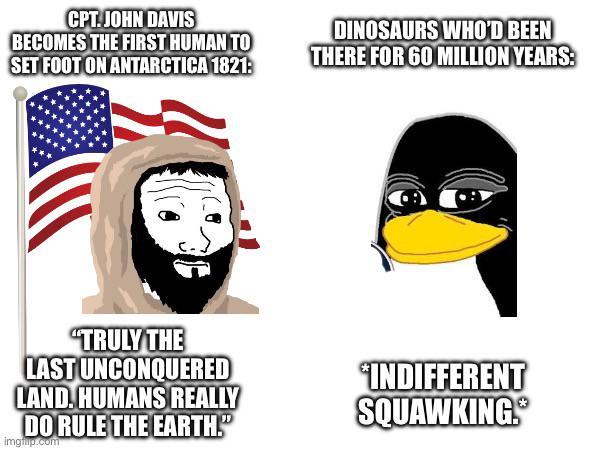 CPT. JOHN DAVIS BECOMES THE FIRST HUMAN TO SET FOOT ON ANTARCTICA 1821: DINOSAURS WHO'D BEEN THERE FOR 60 MILLION YEARS: "TRULY THE LAST UNCONQUERED LAND. HUMANS REALLY DO RULE THE EARTH." imgflip.com "INDIFFERENT SQUAWKING.