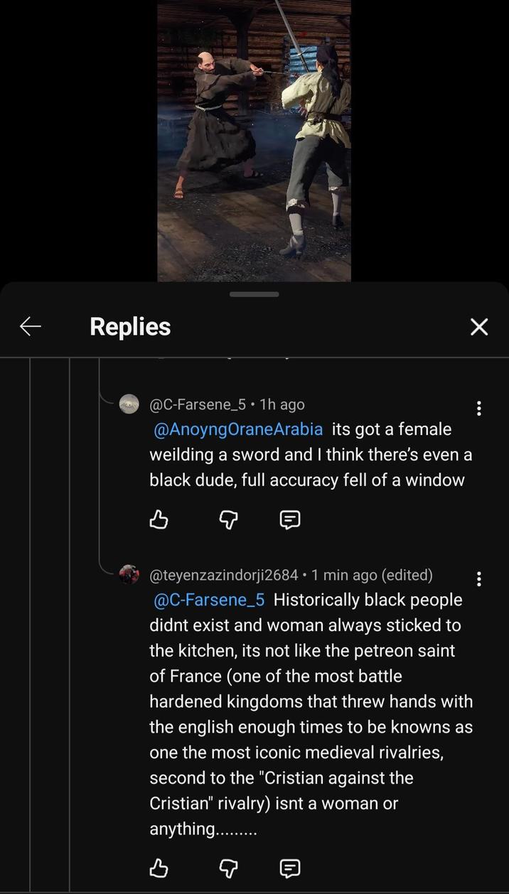 Replies @C-Farsene_5 • 1h ago @AnoyngOraneArabia its got a female. weilding a sword and I think there's even a black dude, full accuracy fell of a window в @teyenzazindorji2684 • 1 min ago (edited) @C-Farsene_5 Historically black people didnt exist and woman always sticked to the kitchen, its not like the petreon saint of France (one of the most battle hardened kingdoms that threw hands with the english enough times to be knowns as one the most iconic medieval rivalries, second to the "Cristian against the Cristian" rivalry) isnt a woman or anything.......... B ♡