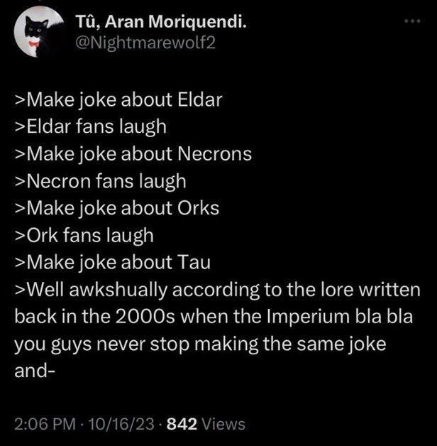 Tû, Aran Moriquendi. @Nightmarewolf2 >Make joke about Eldar >Eldar fans laugh >Make joke about Necrons >Necron fans laugh >Make joke about Orks >Ork fans laugh >Make joke about Tau >Well awkshually according to the lore written back in the 2000s when the Imperium bla bla you guys never stop making the same joke and- 2:06 PM 10/16/23 842 Views