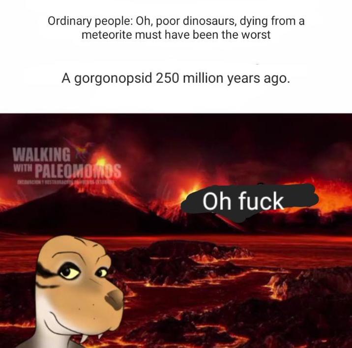 Ordinary people: Oh, poor dinosaurs, dying from a meteorite must have been the worst A gorgonopsid 250 million years ago. WALKING WITH PALEOMOMOS Oh f---