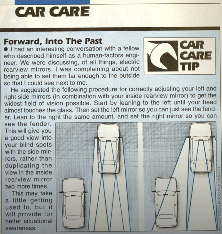 CAR CARE Forward, Into The Past I had an interesting conversation with a fellow who described himself as a human-factors engi- neer. We were discussing, of all things, electric rearview mirrors. I was complaining about not being able to set them far enough to the outside so that I could see next to me. CAR CARE TIP He suggested the following procedure for correctly adjusting your left and right side mirrors (in combination with your inside rearview mirror) to get the widest field of vision possible. Start by leaning to the left until your head almost touches the glass. Then set the left mirror so you can just see the fend- er. Lean to the right the same amount, and set the right mirror so you can see the fender. This will give you a good view into your blind spots with the side mir- rors, rather than duplicating the view in the inside rearview mirror two more times. This may take a little getting used to, but it will provide for better situational awareness. PM ILLUSTRATION BY ADOLPH E. BROTMAN