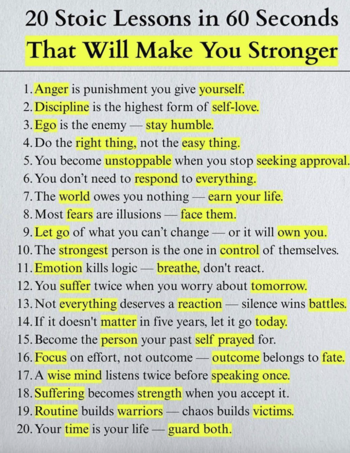20 Stoic Lessons in 60 Seconds That Will Make You Stronger 1. Anger is punishment you give yourself. 2. Discipline is the highest form of self-love. 3. Ego is the enemy - stay humble. 4. Do the right thing, not the easy thing. 5. You become unstoppable when you stop seeking approval. 6. You don't need to respond to everything. 7. The world owes you nothing - earn your life. 8. Most fears are illusions - face them. can't change or it will own you. 9. Let go of what you can't change - 10. The strongest person is the one in control of themselves. 11. Emotion kills logic-breathe, don't react. 12. You suffer twice when you worry about tomorrow. 13. Not everything deserves a reaction - silence wins battles. 14. If it doesn't matter in five years, let it go today. 15. Become the person your past self prayed for. 16. Focus on effort, not outcome-outcome belongs to fate. 17. A wise mind listens twice before speaking once. 18. Suffering becomes strength when you accept it. 19. Routine builds warriors chaos builds victims. - 20. Your time is your lifeguard both.