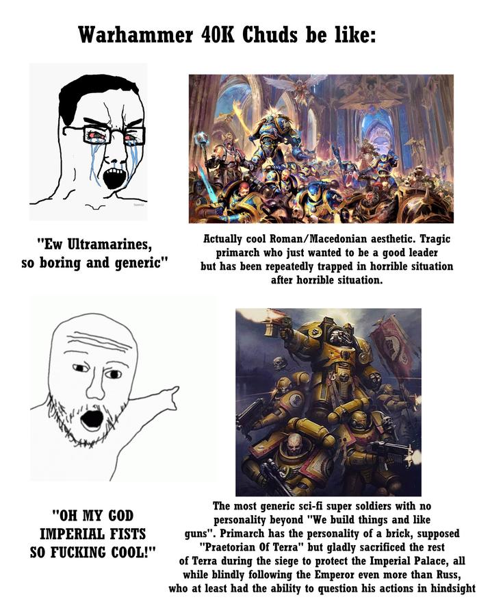 Warhammer 40K Chuds be like: teemix "Ew Ultramarines, so boring and generic" Actually cool Roman/Macedonian aesthetic. Tragic primarch who just wanted to be a good leader but has been repeatedly trapped in horrible situation after horrible situation. "OH MY GOD IMPERIAL FISTS SO F------ COOL!" The most generic sci-fi super soldiers with no personality beyond "We build things and like guns". Primarch has the personality of a brick, supposed "Praetorian Of Terra" but gladly sacrificed the rest of Terra during the siege to protect the Imperial Palace, all while blindly following the Emperor even more than Russ, who at least had the ability to question his actions in hindsight
